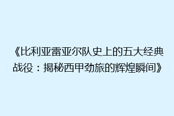 《比利亚雷亚尔队史上的五大经典战役:揭秘西甲劲旅的辉煌瞬间》