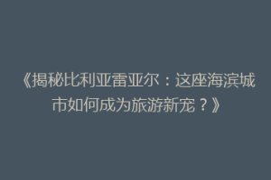 《揭秘比利亚雷亚尔：这座海滨城市如何成为旅游新宠？》