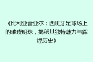 《比利亚雷亚尔：西班牙足球场上的璀璨明珠，揭秘其独特魅力与辉煌历史》