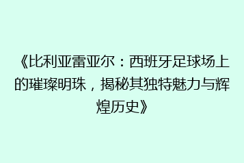 《比利亚雷亚尔:西班牙足球场上的璀璨明珠,揭秘其独特魅力与辉煌历史》