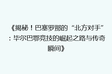 《揭秘！巴塞罗那的“北方对手”：毕尔巴鄂竞技的崛起之路与传奇瞬间》