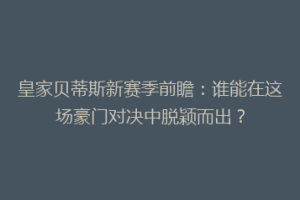 皇家贝蒂斯新赛季前瞻：谁能在这场豪门对决中脱颖而出？