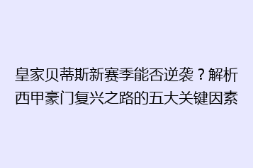 皇家贝蒂斯新赛季能否逆袭?解析西甲豪门复兴之路的五大关键因素