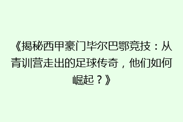 《揭秘西甲豪门毕尔巴鄂竞技:从青训营走出的足球传奇,他们如何崛起?》