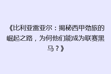 《比利亚雷亚尔:揭秘西甲劲旅的崛起之路,为何他们能成为联赛黑马?》