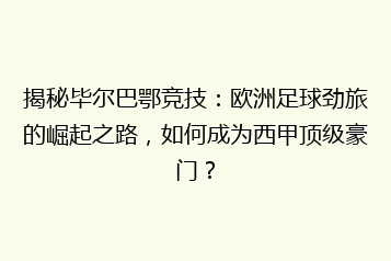 揭秘毕尔巴鄂竞技:欧洲足球劲旅的崛起之路,如何成为西甲顶级豪门?