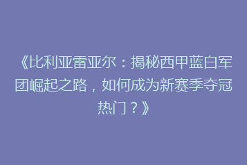 《比利亚雷亚尔:揭秘西甲蓝白军团崛起之路,如何成为新赛季夺冠热门?》
