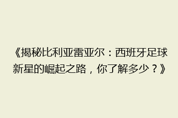 《揭秘比利亚雷亚尔:西班牙足球新星的崛起之路,你了解多少?》