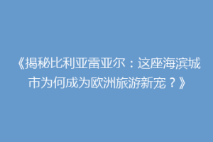 《揭秘比利亚雷亚尔：这座海滨城市为何成为欧洲旅游新宠？》