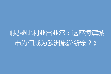《揭秘比利亚雷亚尔:这座海滨城市为何成为欧洲旅游新宠?》