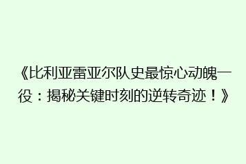 《比利亚雷亚尔队史最惊心动魄一役：揭秘关键时刻的逆转奇迹！》