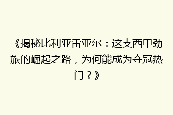 《揭秘比利亚雷亚尔:这支西甲劲旅的崛起之路,为何能成为夺冠热门?》