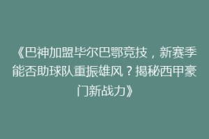 《巴神加盟毕尔巴鄂竞技，新赛季能否助球队重振雄风？揭秘西甲豪门新战力》