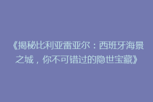 《揭秘比利亚雷亚尔：西班牙海景之城，你不可错过的隐世宝藏》