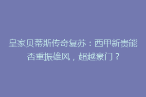 皇家贝蒂斯传奇复苏：西甲新贵能否重振雄风，超越豪门？