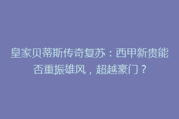 皇家贝蒂斯传奇复苏:西甲新贵能否重振雄风,超越豪门?