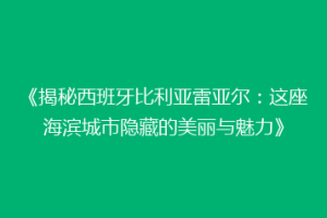 《揭秘西班牙比利亚雷亚尔：这座海滨城市隐藏的美丽与魅力》