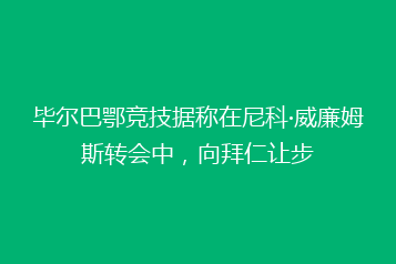 毕尔巴鄂竞技据称在尼科·威廉姆斯转会中，向拜仁让步