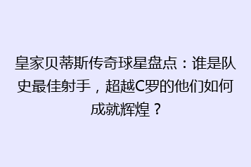 皇家贝蒂斯传奇球星盘点：谁是队史最佳射手，超越C罗的他们如何成就辉煌？