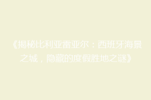 《揭秘比利亚雷亚尔：西班牙海景之城，隐藏的度假胜地之谜》