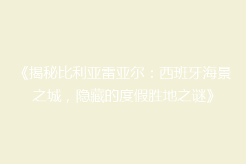 《揭秘比利亚雷亚尔:西班牙海景之城,隐藏的度假胜地之谜》