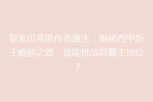 皇家贝蒂斯传奇重生：揭秘西甲新王崛起之路，谁能挑战其霸主地位？
