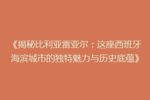 《揭秘比利亚雷亚尔：这座西班牙海滨城市的独特魅力与历史底蕴》