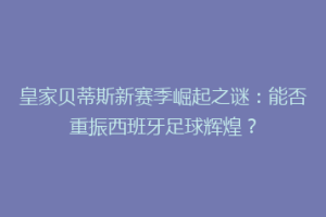 皇家贝蒂斯新赛季崛起之谜：能否重振西班牙足球辉煌？