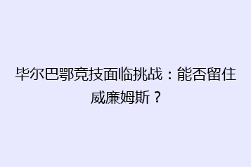 毕尔巴鄂竞技面临挑战：能否留住威廉姆斯？