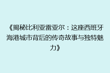 《揭秘比利亚雷亚尔:这座西班牙海港城市背后的传奇故事与独特魅力》