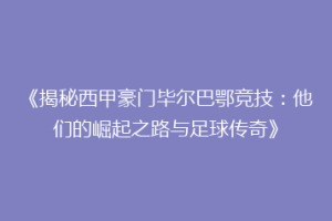 《揭秘西甲豪门毕尔巴鄂竞技：他们的崛起之路与足球传奇》