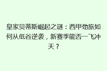 皇家贝蒂斯崛起之谜:西甲劲旅如何从低谷逆袭,新赛季能否一飞冲天?
