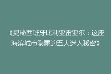 《揭秘西班牙比利亚雷亚尔：这座海滨城市隐藏的五大迷人秘密》