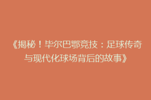 《揭秘！毕尔巴鄂竞技：足球传奇与现代化球场背后的故事》