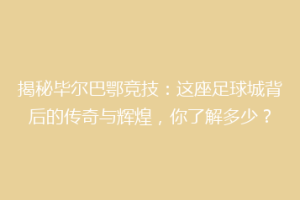 揭秘毕尔巴鄂竞技：这座足球城背后的传奇与辉煌，你了解多少？