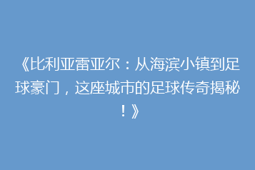 《比利亚雷亚尔:从海滨小镇到足球豪门,这座城市的足球传奇揭秘!》