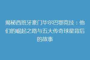 揭秘西班牙豪门毕尔巴鄂竞技：他们的崛起之路与五大传奇球星背后的故事