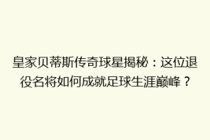 皇家贝蒂斯传奇球星揭秘：这位退役名将如何成就足球生涯巅峰？