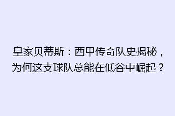 皇家贝蒂斯:西甲传奇队史揭秘,为何这支球队总能在低谷中崛起?
