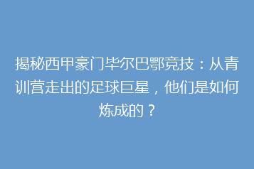揭秘西甲豪门毕尔巴鄂竞技：从青训营走出的足球巨星，他们是如何炼成的？