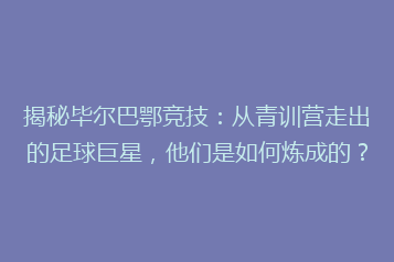揭秘毕尔巴鄂竞技：从青训营走出的足球巨星，他们是如何炼成的？