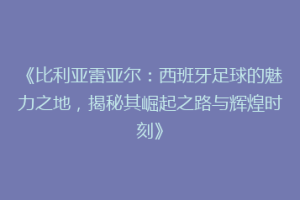 《比利亚雷亚尔：西班牙足球的魅力之地，揭秘其崛起之路与辉煌时刻》
