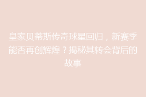 皇家贝蒂斯传奇球星回归，新赛季能否再创辉煌？揭秘其转会背后的故事