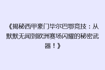 《揭秘西甲豪门毕尔巴鄂竞技：从默默无闻到欧洲赛场闪耀的秘密武器！》