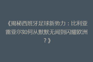 《揭秘西班牙足球新势力：比利亚雷亚尔如何从默默无闻到闪耀欧洲？》