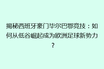 揭秘西班牙豪门毕尔巴鄂竞技:如何从低谷崛起成为欧洲足球新势力?