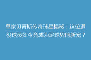 皇家贝蒂斯传奇球星揭秘：这位退役球员如今竟成为足球界的新宠？