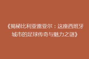 《揭秘比利亚雷亚尔：这座西班牙城市的足球传奇与魅力之谜》
