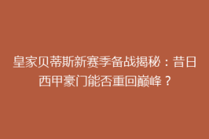 皇家贝蒂斯新赛季备战揭秘：昔日西甲豪门能否重回巅峰？