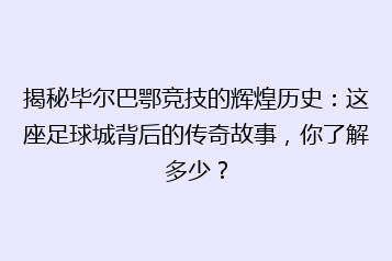 揭秘毕尔巴鄂竞技的辉煌历史:这座足球城背后的传奇故事,你了解多少?
